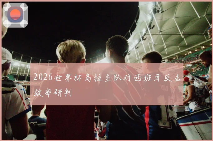 2026世界杯乌拉圭队对西班牙反击效率研判