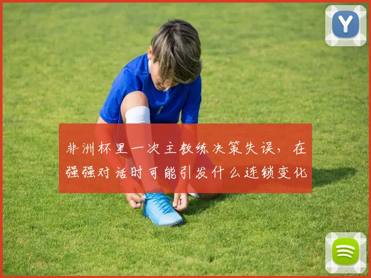 非洲杯里一次主教练决策失误，在强强对话时可能引发什么连锁变化