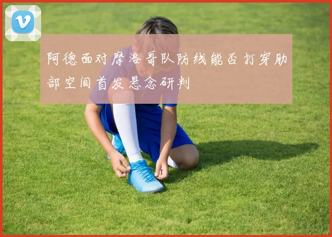 阿德面对摩洛哥队防线能否打穿肋部空间首发悬念研判