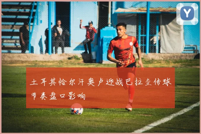 土耳其恰尔汗奥卢迎战巴拉圭传球节奏盘口影响