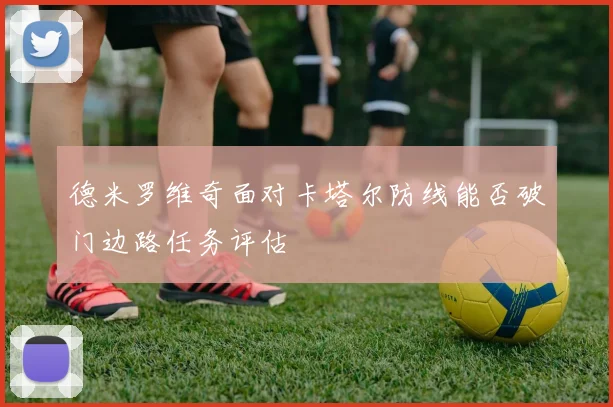 德米罗维奇面对卡塔尔防线能否破门边路任务评估