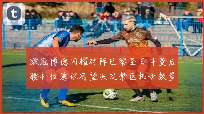 欧冠博德闪耀对阵巴黎圣日耳曼后腰补位意识有望决定禁区机会数量