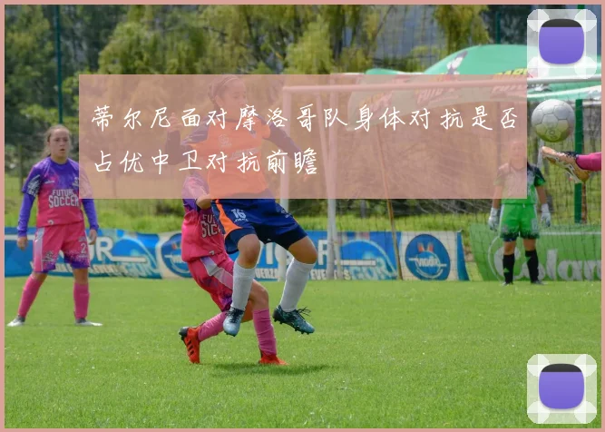 蒂尔尼面对摩洛哥队身体对抗是否占优中卫对抗前瞻
