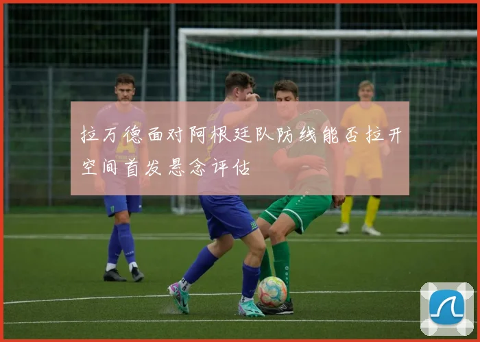 拉万德面对阿根廷队防线能否拉开空间首发悬念评估