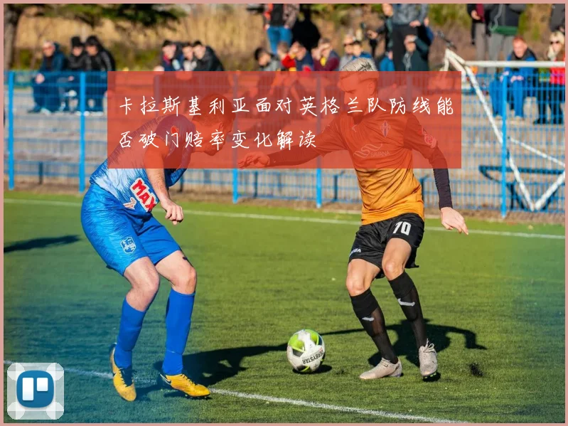 卡拉斯基利亚面对英格兰队防线能否破门赔率变化解读