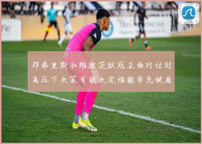 邓弗里斯和维尔茨欧冠正面对位时高压下决策可能决定谁能率先破局