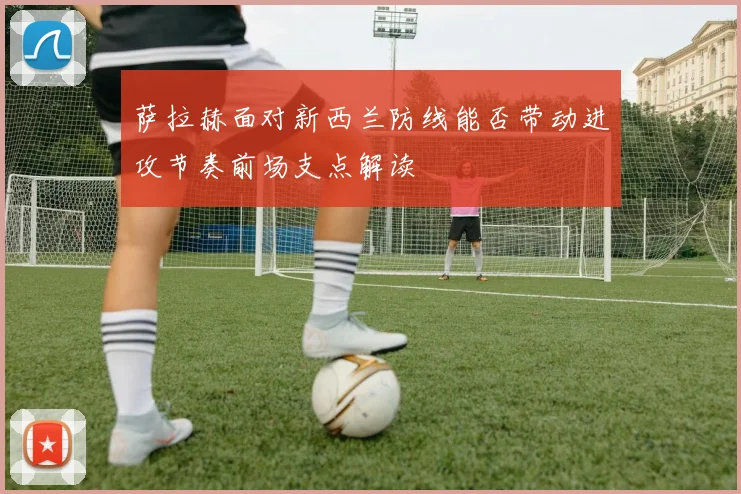 萨拉赫面对新西兰防线能否带动进攻节奏前场支点解读