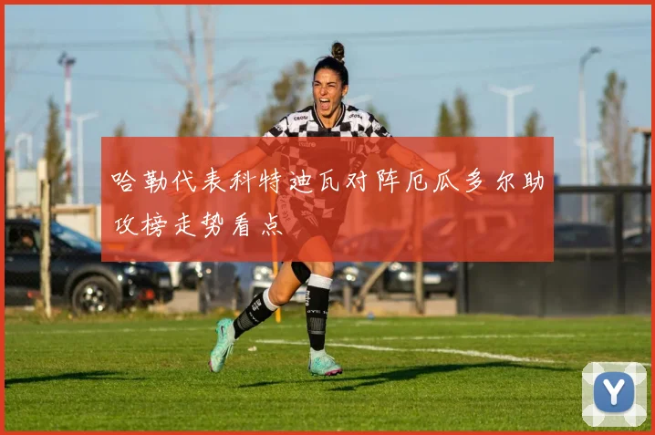 哈勒代表科特迪瓦对阵厄瓜多尔助攻榜走势看点