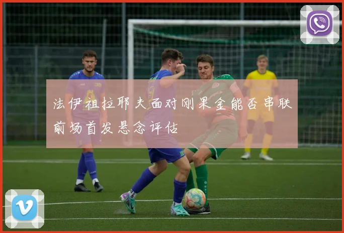 法伊祖拉耶夫面对刚果金能否串联前场首发悬念评估