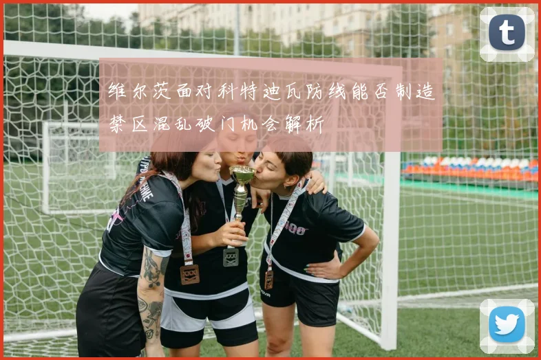 维尔茨面对科特迪瓦防线能否制造禁区混乱破门机会解析