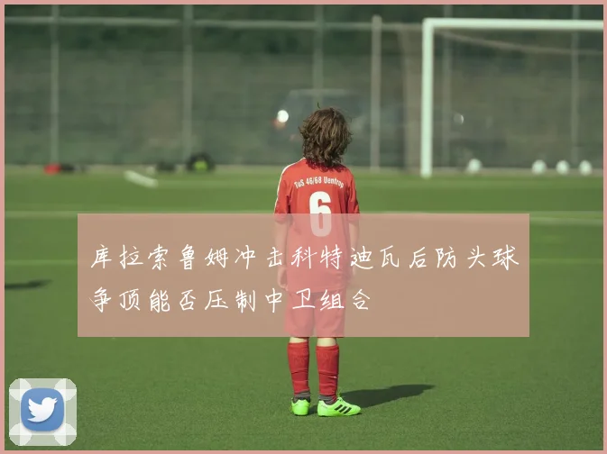 库拉索鲁姆冲击科特迪瓦后防头球争顶能否压制中卫组合