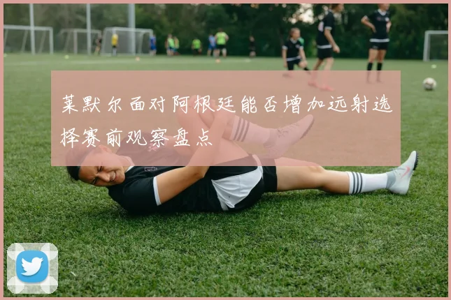 莱默尔面对阿根廷能否增加远射选择赛前观察盘点