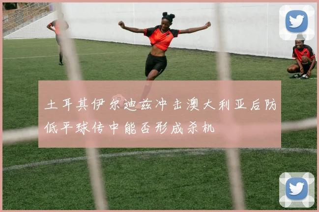 土耳其伊尔迪兹冲击澳大利亚后防低平球传中能否形成杀机