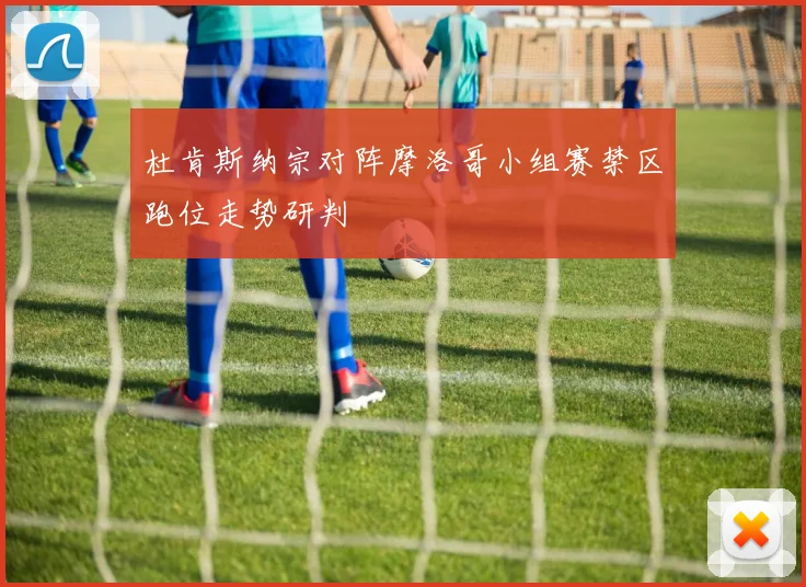 杜肯斯纳宗对阵摩洛哥小组赛禁区跑位走势研判