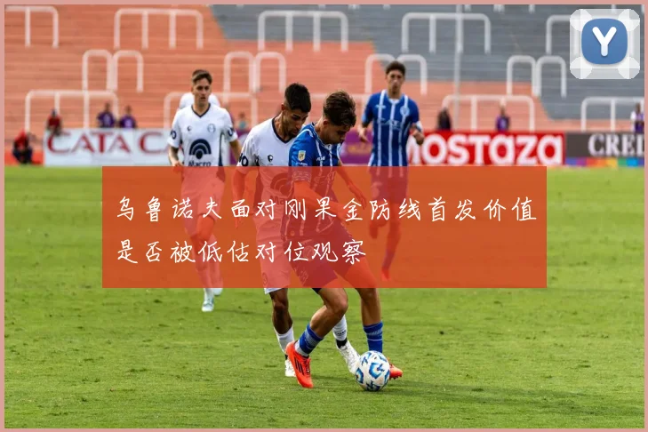 乌鲁诺夫面对刚果金防线首发价值是否被低估对位观察
