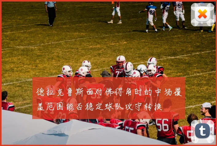 德拉克鲁斯面对佛得角时的中场覆盖范围能否稳定球队攻守转换