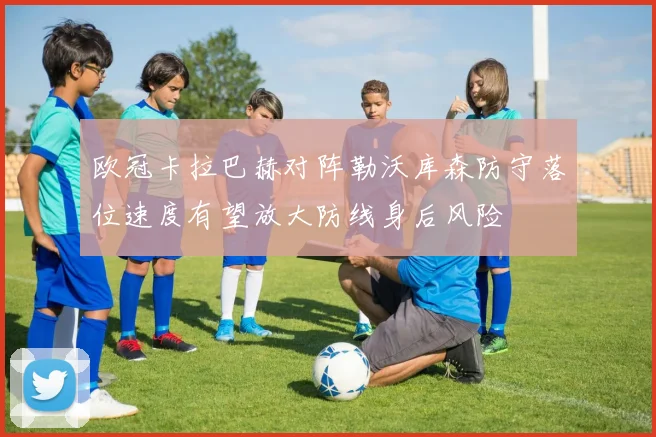 欧冠卡拉巴赫对阵勒沃库森防守落位速度有望放大防线身后风险