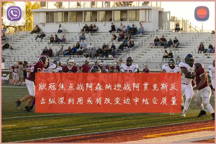 欧冠焦点战阿森纳迎战阿贾克斯反击纵深利用或将改变边中结合质量