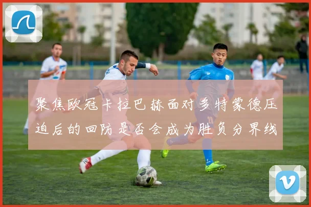聚焦欧冠卡拉巴赫面对多特蒙德压迫后的回防是否会成为胜负分界线