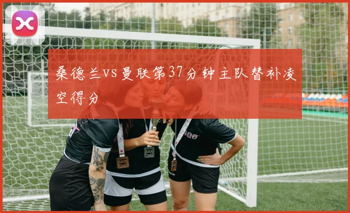 桑德兰vs曼联第37分钟主队替补凌空得分