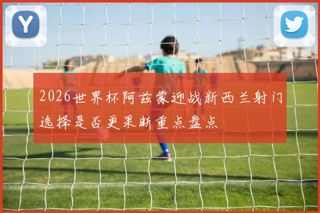 2026世界杯阿兹蒙迎战新西兰射门选择是否更果断重点盘点