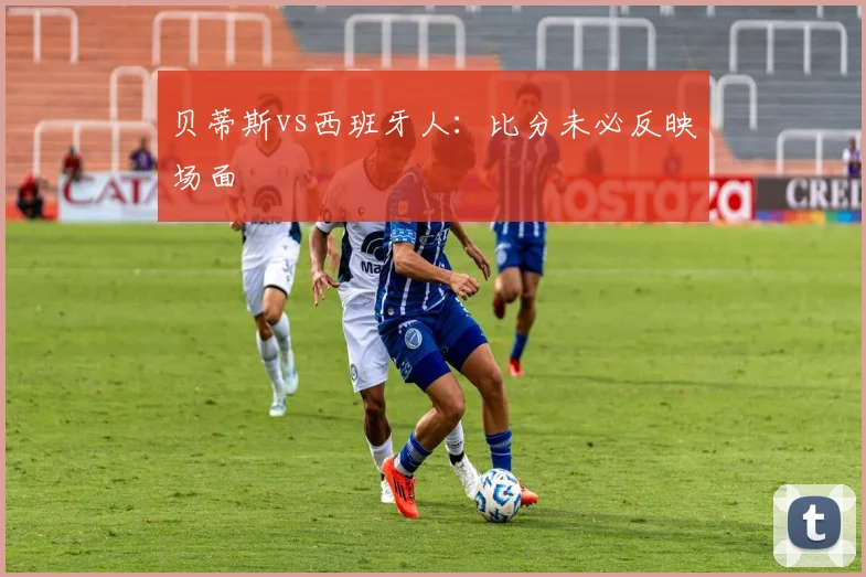 贝蒂斯vs西班牙人：比分未必反映场面
