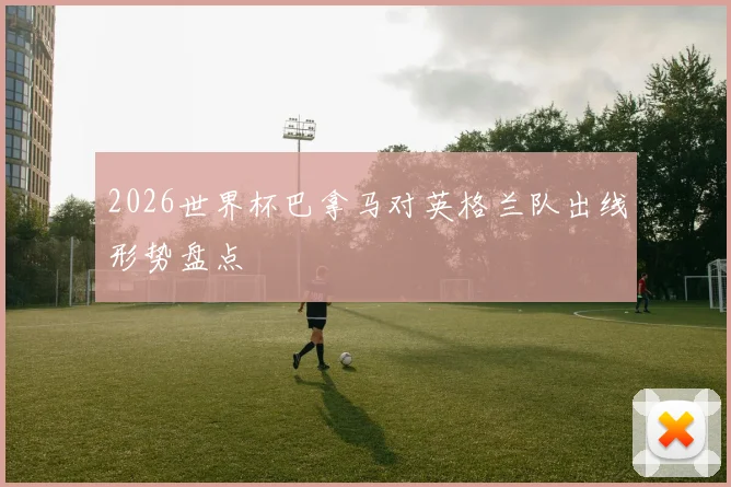 2026世界杯巴拿马对英格兰队出线形势盘点