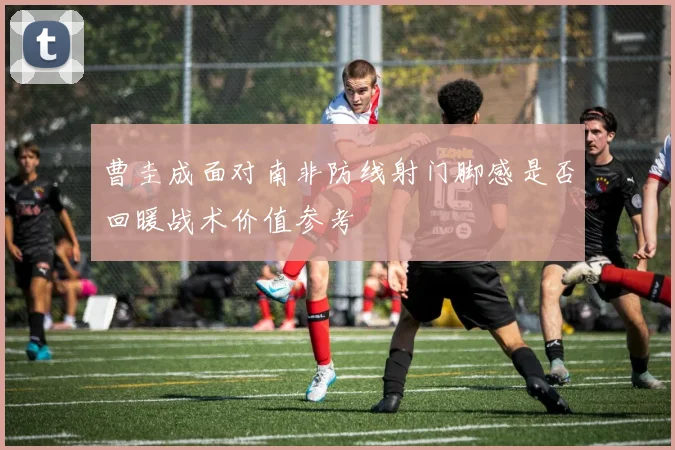 曹圭成面对南非防线射门脚感是否回暖战术价值参考