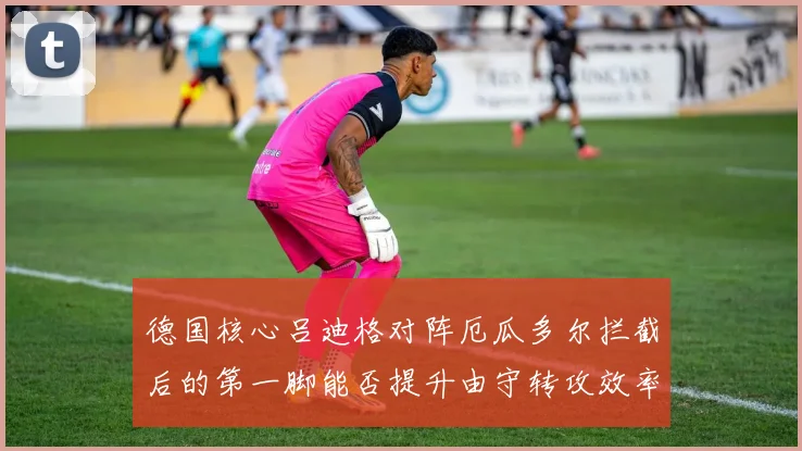 德国核心吕迪格对阵厄瓜多尔拦截后的第一脚能否提升由守转攻效率