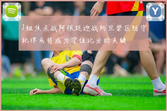 J组焦点战阿根廷迎战约旦禁区防守纪律或将成为守住比分的关键
