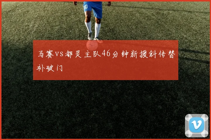 马赛vs都灵主队46分钟新援斜传替补破门