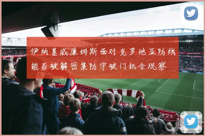 伊纳基威廉姆斯面对克罗地亚防线能否破解密集防守破门机会观察