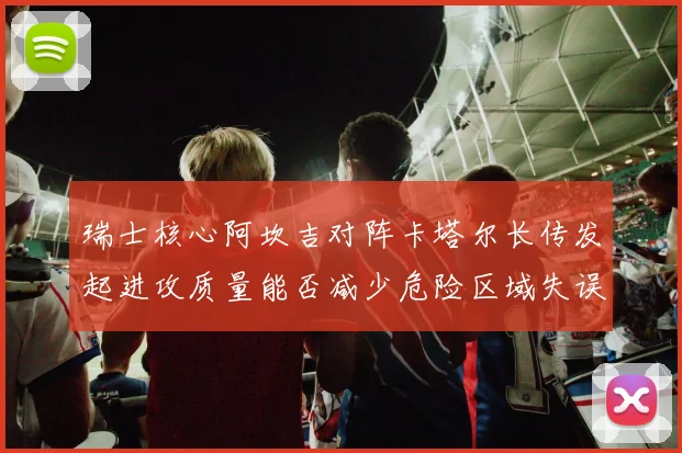 瑞士核心阿坎吉对阵卡塔尔长传发起进攻质量能否减少危险区域失误