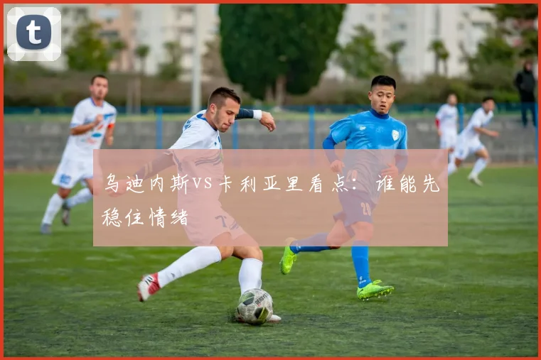 乌迪内斯vs卡利亚里看点：谁能先稳住情绪