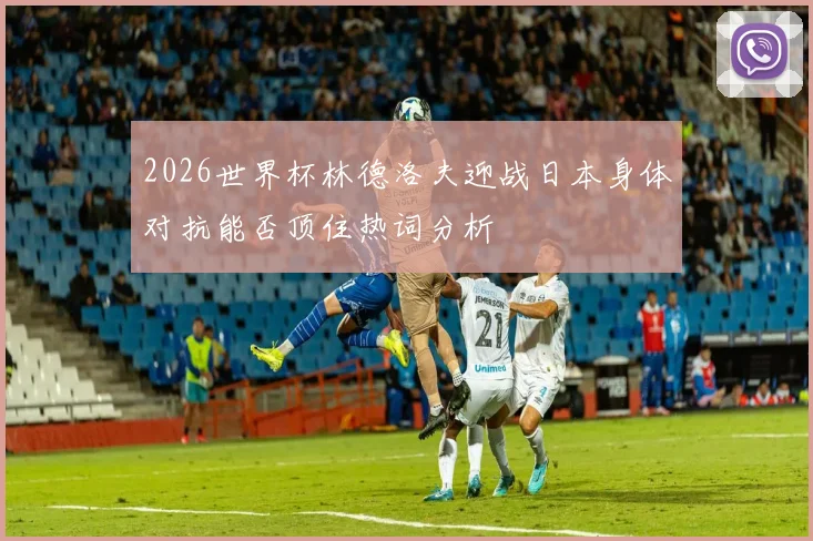 2026世界杯林德洛夫迎战日本身体对抗能否顶住热词分析
