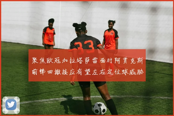 聚焦欧冠加拉塔萨雷面对阿贾克斯前锋回撤接应有望左右定位球威胁