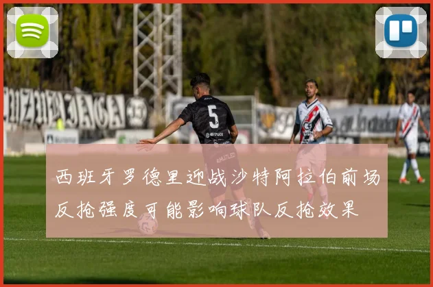 西班牙罗德里迎战沙特阿拉伯前场反抢强度可能影响球队反抢效果