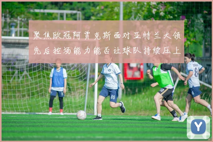 聚焦欧冠阿贾克斯面对亚特兰大领先后控场能力能否让球队持续压上