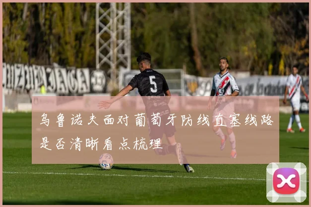 乌鲁诺夫面对葡萄牙防线直塞线路是否清晰看点梳理