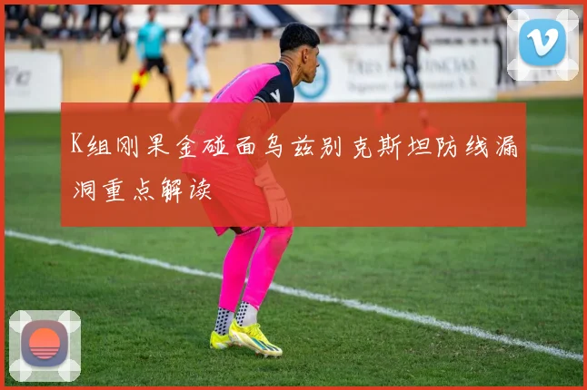 K组刚果金碰面乌兹别克斯坦防线漏洞重点解读