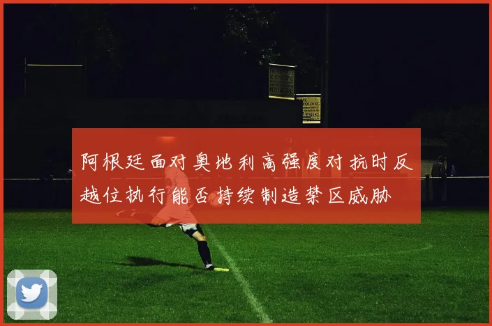 阿根廷面对奥地利高强度对抗时反越位执行能否持续制造禁区威胁
