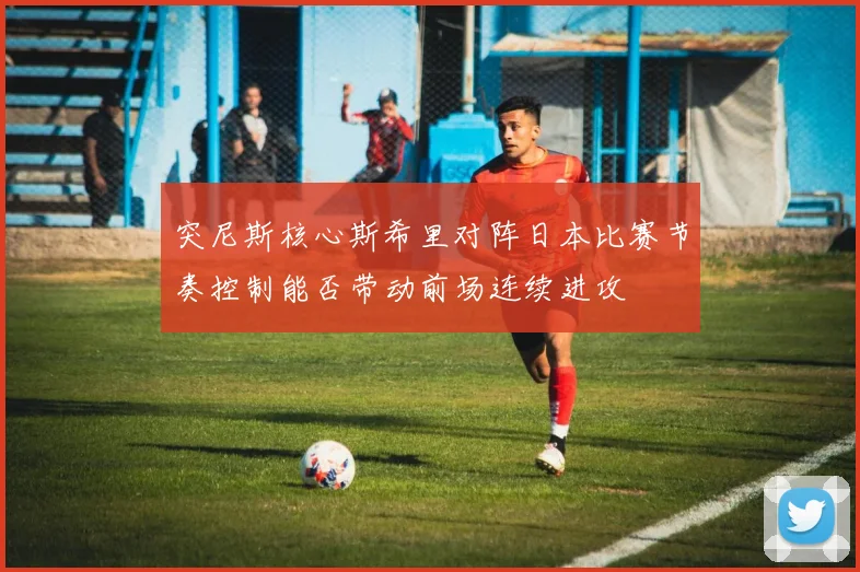 突尼斯核心斯希里对阵日本比赛节奏控制能否带动前场连续进攻